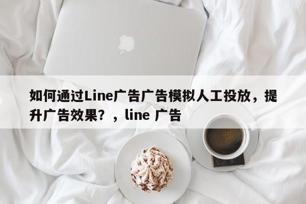 如何通过Line广告广告模拟人工投放，提升广告效果？，line 广告