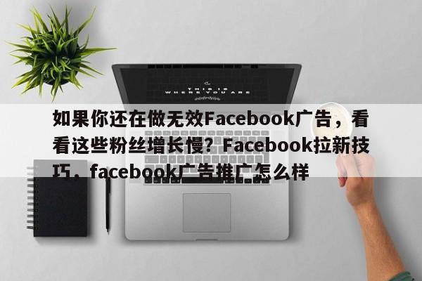 如果你还在做无效Facebook广告，看看这些粉丝增长慢？Facebook拉新技巧，facebook广告推广怎么样
