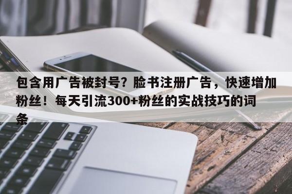 包含用广告被封号？脸书注册广告，快速增加粉丝！每天引流300+粉丝的实战技巧的词条