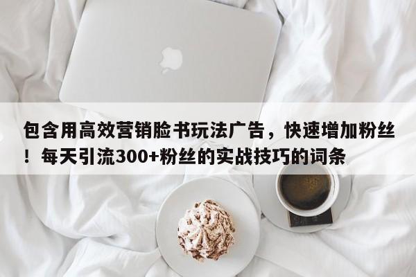 包含用高效营销脸书玩法广告，快速增加粉丝！每天引流300+粉丝的实战技巧的词条