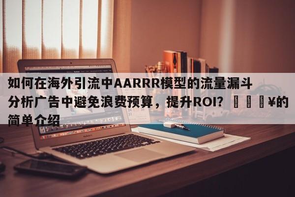 如何在海外引流中AARRR模型的流量漏斗分析广告中避免浪费预算，提升ROI？💥的简单介绍
