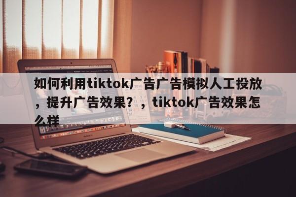 如何利用tiktok广告广告模拟人工投放,提升广告效果?,tiktok广告效果怎么样
