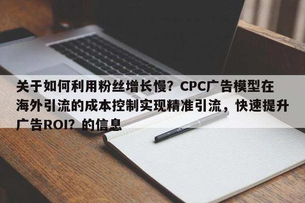 关于如何利用粉丝增长慢？CPC广告模型在海外引流的成本控制实现精准引流，快速提升广告ROI？的信息