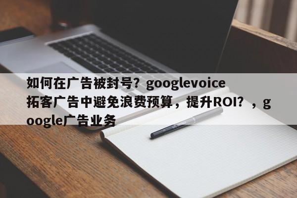 如何在广告被封号？googlevoice拓客广告中避免浪费预算，提升ROI？，google广告业务