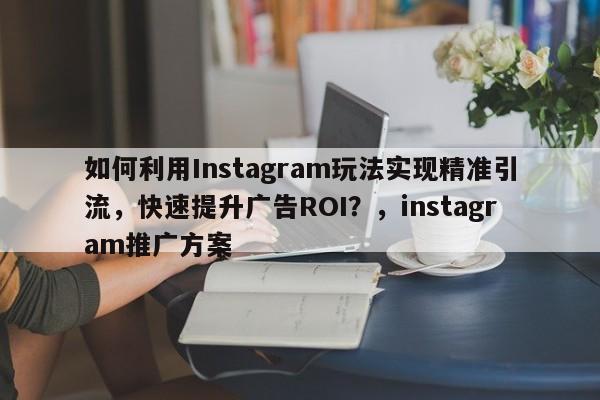 如何利用Instagram玩法实现精准引流，快速提升广告ROI？，instagram推广方案