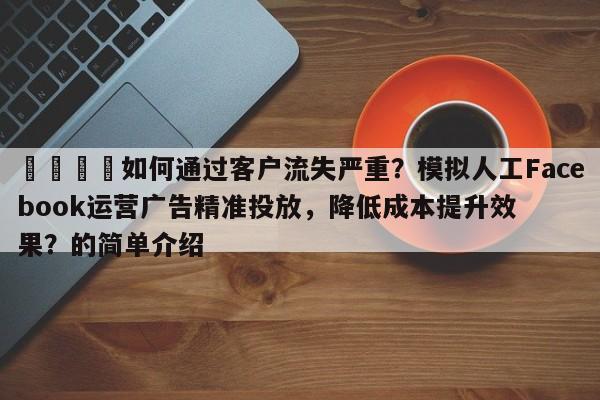 📣如何通过客户流失严重？模拟人工Facebook运营广告精准投放，降低成本提升效果？的简单介绍
