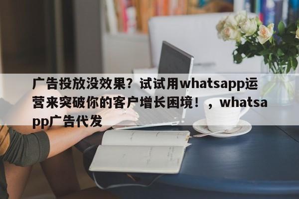 广告投放没效果?试试用whatsapp运营来突破你的客户增长困境!,whatsapp广告代发