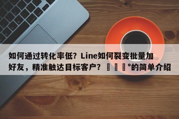 如何通过转化率低？Line如何裂变批量加好友，精准触达目标客户？💰的简单介绍