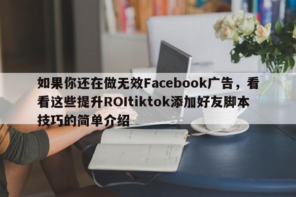 如果你还在做无效Facebook广告，看看这些提升ROItiktok添加好友脚本技巧的简单介绍