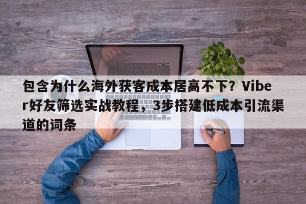 包含为什么海外获客成本居高不下？Viber好友筛选实战教程，3步搭建低成本引流渠道的词条