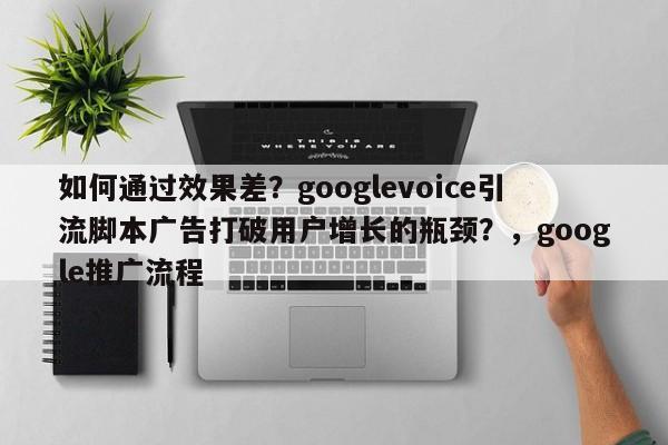 如何通过效果差?googlevoice引流脚本广告打破用户增长的瓶颈?,google推广流程