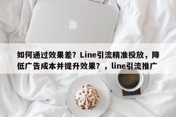如何通过效果差？Line引流精准投放，降低广告成本并提升效果？，line引流推广
