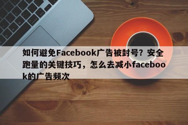 如何避免Facebook广告被封号？安全跑量的关键技巧，怎么去减小facebook的广告频次