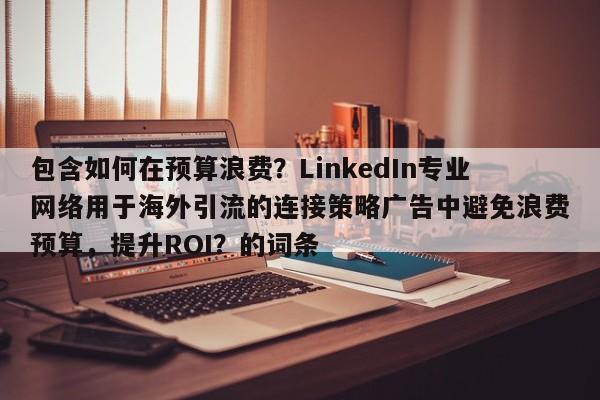 包含如何在预算浪费？LinkedIn专业网络用于海外引流的连接策略广告中避免浪费预算，提升ROI？的词条