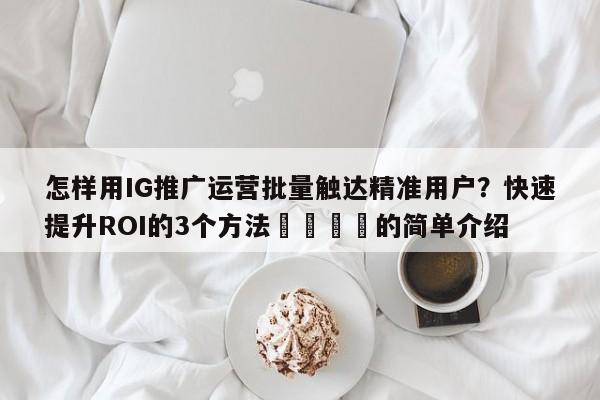 怎样用IG推广运营批量触达精准用户?快速提升ROI的3个方法🚀的简单介绍