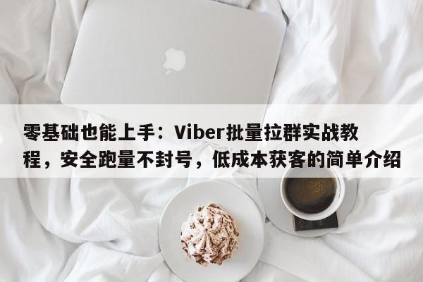 零基础也能上手：Viber批量拉群实战教程，安全跑量不封号，低成本获客的简单介绍