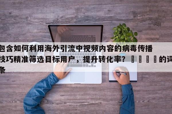包含如何利用海外引流中视频内容的病毒传播技巧精准筛选目标用户，提升转化率？📣的词条