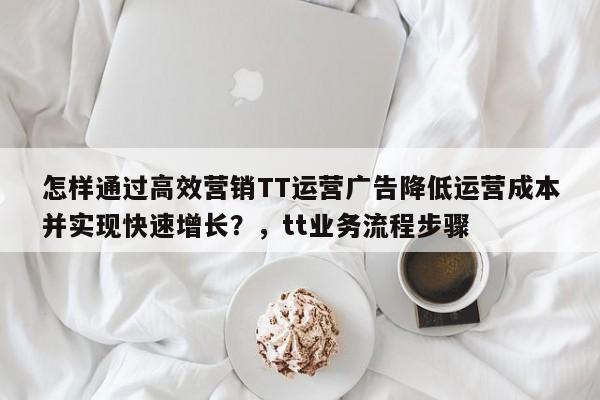 怎样通过高效营销TT运营广告降低运营成本并实现快速增长?,tt业务流程步骤
