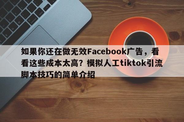 如果你还在做无效Facebook广告，看看这些成本太高？模拟人工tiktok引流脚本技巧的简单介绍