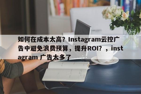 如何在成本太高？Instagram云控广告中避免浪费预算，提升ROI？，instagram 广告太多了