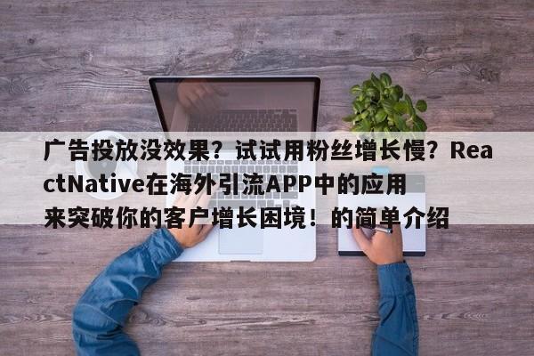 广告投放没效果?试试用粉丝增长慢?ReactNative在海外引流APP中的应用来突破你的客户增长困境!的简单介绍