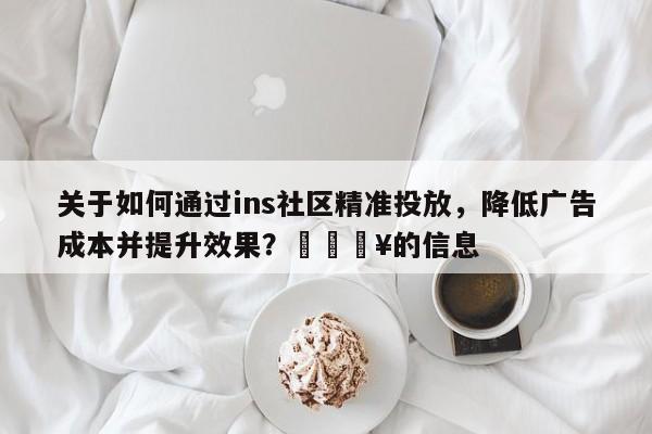 关于如何通过ins社区精准投放，降低广告成本并提升效果？🔥的信息