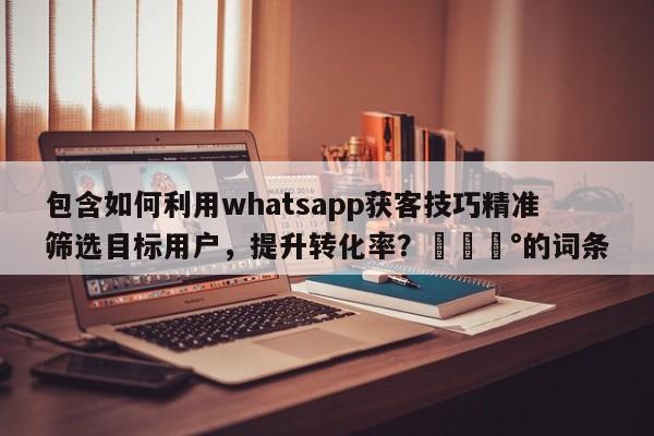 包含如何利用whatsapp获客技巧精准筛选目标用户，提升转化率？💰的词条
