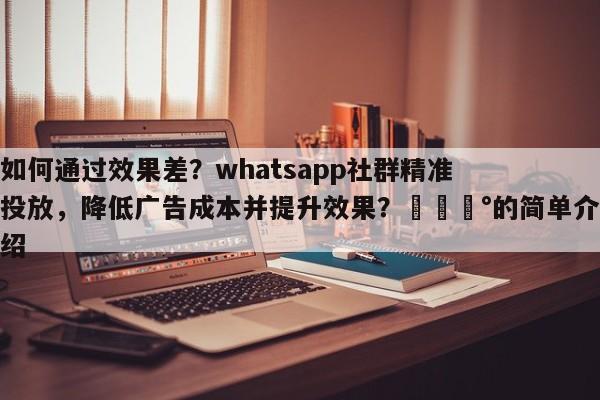 如何通过效果差？whatsapp社群精准投放，降低广告成本并提升效果？💰的简单介绍