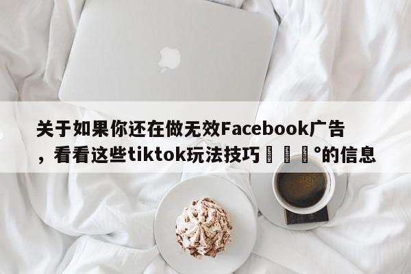 关于如果你还在做无效Facebook广告，看看这些tiktok玩法技巧💰的信息
