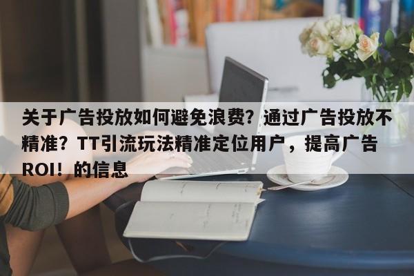 关于广告投放如何避免浪费？通过广告投放不精准？TT引流玩法精准定位用户，提高广告ROI！的信息
