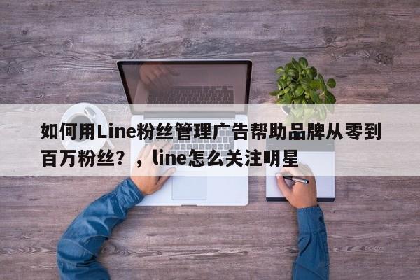 如何用Line粉丝管理广告帮助品牌从零到百万粉丝?,line怎么关注明星