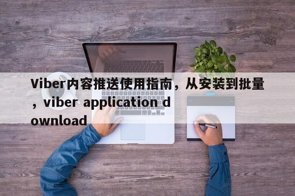 Viber内容推送使用指南,从安装到批量,viber application download