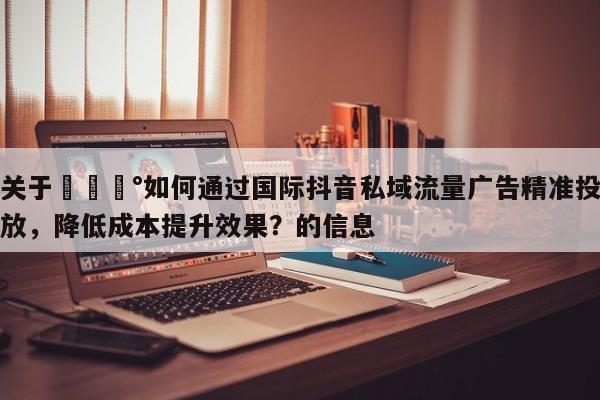 关于💰如何通过国际抖音私域流量广告精准投放，降低成本提升效果？的信息