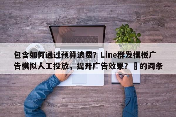 包含如何通过预算浪费？Line群发模板广告模拟人工投放，提升广告效果？⚡的词条
