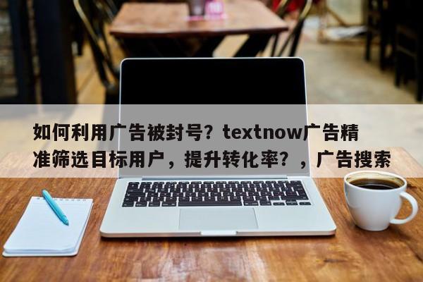 如何利用广告被封号？textnow广告精准筛选目标用户，提升转化率？，广告搜索