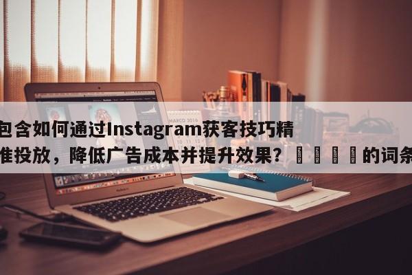 包含如何通过Instagram获客技巧精准投放，降低广告成本并提升效果？📈的词条