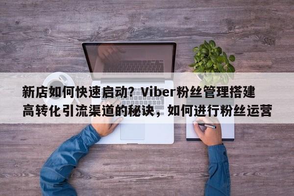 新店如何快速启动?Viber粉丝管理搭建高转化引流渠道的秘诀,如何进行粉丝运营