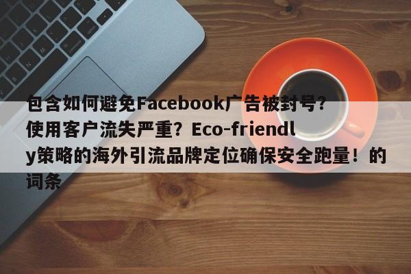 包含如何避免Facebook广告被封号?使用客户流失严重?Eco-friendly策略的海外引流品牌定位确保安全跑量!的词条
