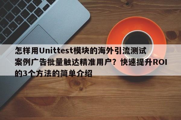 怎样用Unittest模块的海外引流测试案例广告批量触达精准用户?快速提升ROI的3个方法的简单介绍
