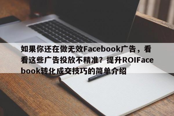 如果你还在做无效Facebook广告，看看这些广告投放不精准？提升ROIFacebook转化成交技巧的简单介绍
