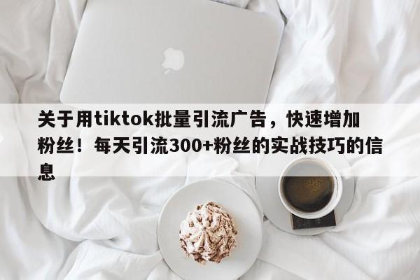 关于用tiktok批量引流广告，快速增加粉丝！每天引流300+粉丝的实战技巧的信息