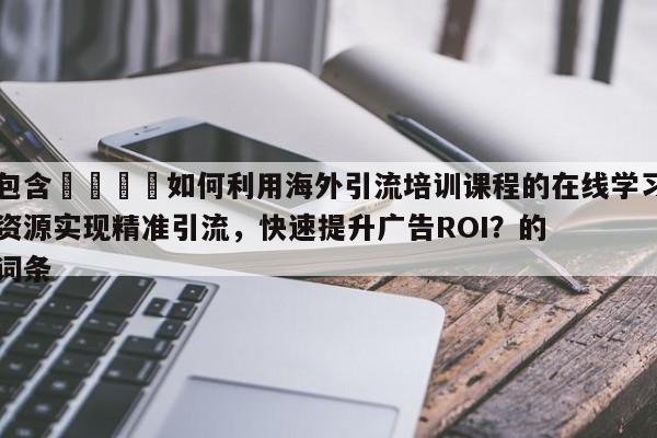 包含💡如何利用海外引流培训课程的在线学习资源实现精准引流，快速提升广告ROI？的词条