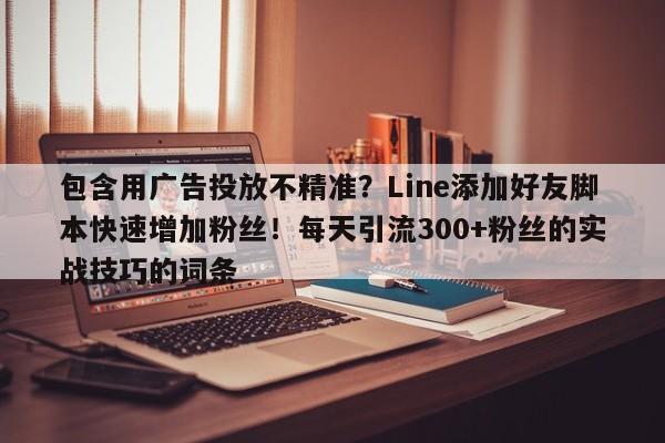 包含用广告投放不精准?Line添加好友脚本快速增加粉丝!每天引流300+粉丝的实战技巧的词条