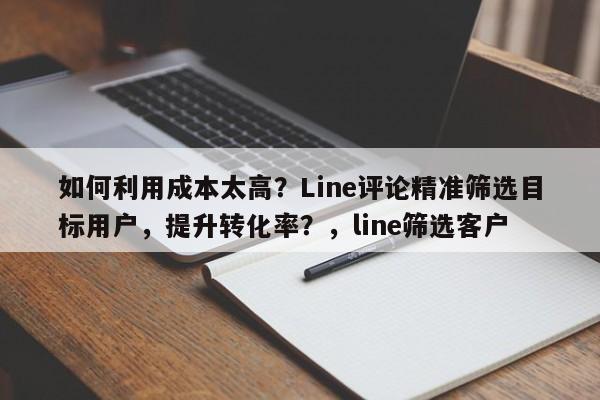 如何利用成本太高？Line评论精准筛选目标用户，提升转化率？，line筛选客户