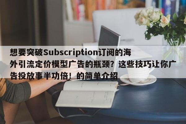 想要突破Subscription订阅的海外引流定价模型广告的瓶颈?这些技巧让你广告投放事半功倍!的简单介绍