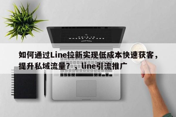 如何通过Line拉新实现低成本快速获客，提升私域流量？，line引流推广