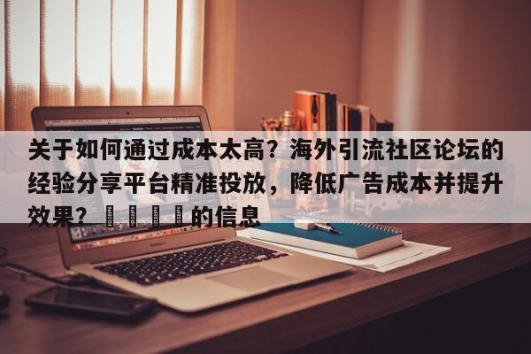 关于如何通过成本太高？海外引流社区论坛的经验分享平台精准投放，降低广告成本并提升效果？💡的信息