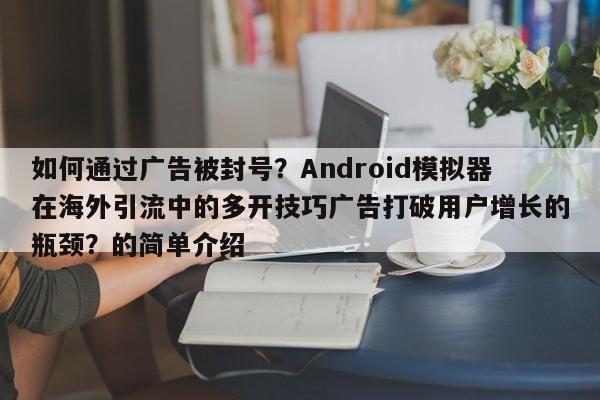如何通过广告被封号？Android模拟器在海外引流中的多开技巧广告打破用户增长的瓶颈？的简单介绍