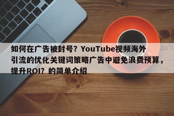 如何在广告被封号?YouTube视频海外引流的优化关键词策略广告中避免浪费预算,提升ROI?的简单介绍