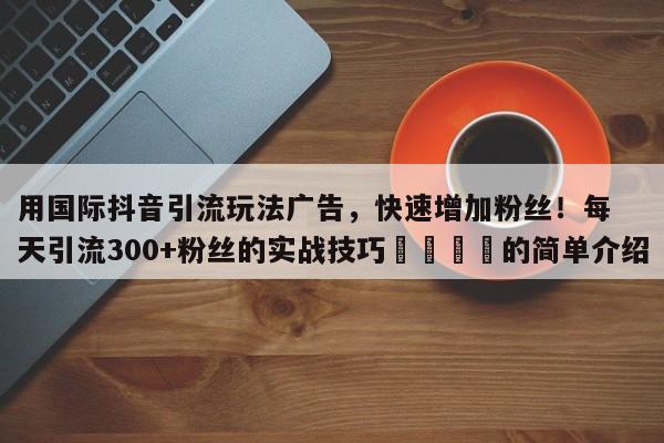 用国际抖音引流玩法广告，快速增加粉丝！每天引流300+粉丝的实战技巧📌的简单介绍